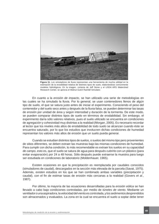 49
Metodologías de medición de la erosión y sedimentación
Figura 11. Los simuladores de lluvia representan una herramienta de mucha utilidad en la
estimación de la erosibilidad relativa de distintos tipos de suelo, elaborándose comúnmente
modelos hidrológicos. En la imagen, cortesía de Jeff Stone y el USDA ARS Watershed
Research Center, se aprecia el Walnut Gulch Rainfall Simulator.
	 En cuanto a la erosión de impacto, se han utilizado una serie de metodologías en
las cuales se ha simulado la lluvia. Por lo general, se usan contenedores llenos de algún
tipo de suelo, el que se satura justo antes de iniciar el experimento. Conociendo el peso del
contenedor y del suelo seco antes y después de la lluvia falsa, se pueden determinar las tasas
de erosión por unidad de área y según intensidad y duración de la tormenta. De este modo,
se pueden comparar distintos tipos de suelo en términos de erodabilidad. Sin embargo, el
experimento daría sólo valores relativos, pues el suelo utilizado se encuentra en condiciones
de agregación y cohesividad muy distintas a la realidad (Morgan, 2005). Es necesario recordar
al lector que los niveles más altos de erodabilidad de todo suelo se alcanzan cuando éste se
encuentra saturado, por lo que los estudios que involucren dichas condiciones de humedad
representan los valores más altos de erosión que un suelo pueda generar.
	 Cuando se estudian distintos tipos de suelos, o suelos del mismo tipo pero provenientes
de sitios diferentes, se deben extraer las muestras bajo las mismas condiciones de humedad.
Para cumplir con dicha condición, lo más recomendable es extraer los suelos en su capacidad
de campo, esto es, que el suelo se satura de agua para después cubrirlo con un plástico (para
evitar evaporación) por 24 a 48 horas. Sólo después puede extraerse la muestra para luego
ser estudiada en condiciones de laboratorio (Moldenhauer, 1965).
	 Existen ocasiones en que la precipitación es reemplazada por caudales conocidos
(simuladores de caudal), descargados en la sección más elevada de la parcela (Savat, 1975).
Además, existen estudios en los que se han combinado ambas variables (precipitación y
caudal), con el fin de estimar tasas de erosión más cercanas a la realidad (Govers et al.,
1987).
	 Por último, la mayoría de las ecuaciones desarrolladas para la erosión eólica se han
llevado a cabo bajo condiciones controladas, por medio de túneles de viento. Mediante un
ventiladorounaaspiradora,lavelocidaddelvientoescontrolada,ylossedimentosdesprendidos
son almacenados y evaluados. La zona en la cual se encuentra el suelo a soplar debe tener
 
