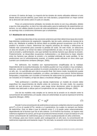 50
Metodologías de medición de la erosión y sedimentación
al menos 15 metros de largo. La mayoría de los túneles de viento utilizados obtienen el aire
desde afuera (circuito abierto), pues estos son más baratos y proporcionan un mejor control
de la dirección del viento sobre el suelo en estudio.
	 Pese a lo anteriormente señalado, los túneles de viento no son muy utilizados, debido
a que los más pequeños, es decir los más adecuados para la realización de experimentos en
terreno, no son válidos desde el punto de vista aerodinámico, pues el flujo de aire producido
se asemeja más a condiciones laminares que a turbulentas.
3.7. Modelación de la erosión
	 Las técnicas descritas en las secciones anteriores permiten determinar tasas de erosión
bajo distintas condiciones de vegetación, topografía, tipo de suelo, prácticas de manejo de la
tierra, etc. Mediante el análisis de dichos datos es posible generar ecuaciones con el fin de
predecir la erosión a futuro, determinar las mejores prácticas de manejo o seleccionar el
método más conveniente para controlar la pérdida de suelo. De este modo, se selecciona
un área de estudio y se toman los datos correspondientes al caso, en los que se incluye no
solo la erosión y sedimentación, sino que también los demás factores que afectan la erosión.
Posteriormente, se desarrollan ecuaciones multivariantes y se determina la mejor relación
entre los factores que afectan la erosión y la cantidad estimada de suelo perdido. Si las
predicciones son lo suficientemente exactas, el modelo puede utilizarse en otros sitios que
cuenten con condiciones similares (Morgan, 2005).
	 Por definición, los modelos son representaciones simplificadas de la realidad.
Dependiendo de la exactitud deseada, los modelos pueden ser muy simples o muy complejos.
Además, existen modelos que predicen la erosión producida en una tormenta, en un mes, en
un año, etc., lo cual dificulta aún más la ecuación final. Del mismo modo, la predicción puede
provenir de unos centímetros cuadrados, un cultivo, una ladera o una cuenca. Dichos factores
temporales y espaciales son cruciales al momento de seleccionar los procesos que deberán
ser incluidos en el modelo y el tipo de datos a recolectar (Morgan, 2005).
	 Todo profesional o científico que decida implementar un modelo de erosión debe
especificar los requerimientos de diseño antes de comenzar. De este modo, los usuarios
podrán ver qué procesos se incluyen, para luego tomar decisiones sobre la elección del
modelo más adecuado a utilizar para el cumplimiento de sus objetivos (Morgan, 2005).
	 Uno de los modelos más simples en la ciencia de la erosión es la relación entre la
concentración de sedimentos y el caudal, vista con anterioridad, la cual se expresa en la forma
siguiente (Morgan, 2005):
C = αQb (3)
	 DondeCeslaconcentracióndesedimentosenpesoporunidaddevolumen(usualmente
gr/cm3
) y Q es el caudal (m3
/s), siendo a y b parámetros, los cuales no siempre son fáciles
de determinar. Esto se debe a que la relación entre C y Q puede variar estacionalmente,
dependiendo de lo lluvioso que fue el año anterior. Si el invierno fue lluvioso, se espera más
cobertura vegetal en la cuenca, por lo que se producirá menos erosión, lo que se traduce en una
menor concentración de sedimentos para un mismo caudal producido en años anteriores. 	
Sin embargo, para ese mismo caudal, pero subsiguiendo un año seco, la concentración de
sedimentos esperada será bastante mayor. Por otro lado, la variación entre tormentas también
 