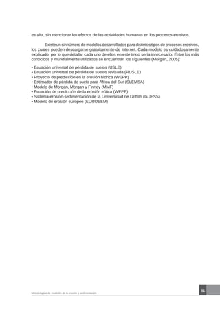 51
Metodologías de medición de la erosión y sedimentación
es alta, sin mencionar los efectos de las actividades humanas en los procesos erosivos.
	 Existeunsinnúmerodemodelosdesarrolladosparadistintostiposdeprocesoserosivos,
los cuales pueden descargarse gratuitamente de Internet. Cada modelo es cuidadosamente
explicado, por lo que detallar cada uno de ellos en este texto sería innecesario. Entre los más
conocidos y mundialmente utilizados se encuentran los siguientes (Morgan, 2005):
• Ecuación universal de pérdida de suelos (USLE)
• Ecuación universal de pérdida de suelos revisada (RUSLE)
• Proyecto de predicción en la erosión hídrica (WEPP)
• Estimador de pérdida de suelo para África del Sur (SLEMSA)
• Modelo de Morgan, Morgan y Finney (MMF)
• Ecuación de predicción de la erosión eólica (WEPE)
• Sistema erosión-sedimentación de la Universidad de Griffith (GUESS)
• Modelo de erosión europeo (EUROSEM)
 