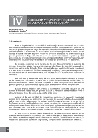 52
CAPÍTULO
IV GENERACIÓN Y TRANSPORTE DE SEDIMENTOS
EN CUENCAS DE RÍOS DE MONTAÑA
José Daniel Brea
1
Pablo Daniel Spalletti
1
1. Introducción
	 Para el proyecto de las obras hidráulicas o manejo de cuencas en ríos de montaña,
resulta imprescindible conocer el comportamiento del material sólido producido o generado en
la cuenca, que es transportado luego por el sistema fluvial.Asimismo también es de importancia
conocer cómo es el mecanismo del transporte de ese sedimento generado, a lo largo de los
cauces de la red, con el fin de poder evaluar los procesos de erosión y/o sedimentación que
pueden presentarse. Especialmente en zonas con suelos con escasa vegetación y altas
pendientes, las precipitaciones intensas tienen un importante efecto erosivo en la cuenca, con
el consiguiente elevado transporte sólido en los cursos que conforman la red de drenaje.
	 Es general, es común en la mayoría de los ríos latinoamericanos la ausencia de
registros de caudales sólidos y caracterizaciones granulométricas del material transportado en
suspensión y por arrastre de fondo. Como estos datos básicos son de fundamental importancia
a la hora de encarar proyectos de obras de control de erosión en los mismos, resulta necesario
recurrir a técnicas que permitan determinar cuál es la producción de sedimentos en la cuenca
analizada.
	 Por otro lado, y desde este punto de vista, para definir criterios respecto al manejo
de los recursos de una cuenca, es decir para la planificación de medidas estructurales y no
estructurales a llevar a cabo en la misma, incluyendo el potencial impacto que dichas medidas
podrían generar; el conocimiento de la producción de sedimentos resulta indispensable.
	 Existen diversos métodos para evaluar y cuantificar el sedimento producido en una
cuenca de montaña. Todos ellos, en general, analizan la interacción de factores tales como el
clima, la litología, el uso del suelo, la topografía, entre otros.
	 A pesar de la gran cantidad de metodologías existentes, la valoración cuantitativa
precisa de la producción de sedimentos es imposible de asegurar debido a la complejidad
del proceso erosivo, a la cantidad de factores que influyen en el mismo y la escala de los
fenómenos actuantes, debiendo tenerse en cuenta cuestiones tan locales como ser el grado de
cohesión de las partículas del terreno, hasta parámetros regionales como la temperatura o las
precipitaciones en la cuenca. Sin embargo, a pesar de las dificultades, pueden ajustarse ciertas
metodologías con una precisión aceptable, que permita cumplir los objetivos perseguidos.
	 En este contexto, la metodología de Gavrilovic ha sido exitosamente aplicada en las
cuencas andinas argentinas y bolivianas, para conocer la tasa anual de sedimento producido en
una cuenca. Esta metodología ha podido ser validada a partir del contraste de los resultados con
mediciones de caudales sólidos en suspensión y comparación de batimetrías en embalses.
(1) Programa Hidráulica Fluvial, Laboratorio de Hidráulica, Instituto Nacional del Agua, Argentina
Generación y transporte de sedimentos en cuencas de ríos de montaña
 
