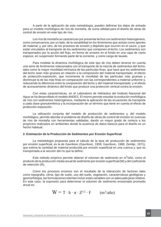53
Generación y transporte de sedimentos en cuencas de ríos de montaña
	 A partir de la aplicación de esta metodología, pueden definirse los datos de entrada
para un modelo morfológico de ríos de montaña, de suma utilidad para el diseño de obras de
control de erosión en este tipo de ríos.
	 Los ríos de montaña se caracterizan por presentar lechos con sedimentos heterogéneos,
como consecuencia, por un lado, de la variabilidad en los fenómenos que actúan como aportes
de material, y, por otro, de los procesos de erosión y depósito que ocurren en el cauce, y que
están vinculados al transporte de los sedimentos que componen el lecho. Los sedimentos son
transportados por la acción del flujo, en forma de arrastre en el fondo en una capa de cierto
espesor, en suspensión formando parte de la corriente, y como carga de lavado.
	 Para modelar la dinámica morfológica de este tipo de ríos deben tenerse en cuenta
una serie de fenómenos relacionados con el transporte de la mezcla de sedimentos del lecho,
tales como la mayor movilidad intrínseca de las partículas finas, que hace que los sedimentos
del lecho sean más gruesos en relación a la composición del material transportado; el efecto
de protección-exposición, que incrementa la movilidad de las partículas más gruesas y
disminuye la de las más finas en comparación con las correspondientes a material uniforme y,
reduciendo la diferencia entre la composición del lecho y del material transportado; y el efecto
de acorazamiento dinámico del fondo que produce una protección vertical contra la erosión.
	 Con estas características, en el Laboratorio de Hidráulica del Instituto Nacional del
Agua se ha desarrollado el modelo ANDES. El mismo permite estudiar la evolución morfológica
de ríos con sedimentos heterogéneos, mediante la aplicación de las ecuaciones de transporte
a cada clase granulométrica y la incorporación de un término que tiene en cuenta el efecto de
protección-exposición.
	 La utilización conjunta del modelo de producción de sedimentos y, del modelo
morfológico, permite abordar el problema de diseño de obras de control de erosión en cuencas
de ríos de montaña con herramientas validadas, dando un mayor grado de certeza a los
proyectos realizados en ambientes donde la ausencia de datos básicos para el diseño es un
hecho habitual.
2. Estimación de la Producción de Sedimentos por Erosión Superficial
	 La metodología propuesta para el cálculo de la tasa de producción de sedimentos
por erosión superficial, es la de Gavrilovic (Gavrilovic, 1959; Gavrilovic, 1988; Zemlijc, 1971),
que estima la cantidad de material producida por erosión superficial en una cuenca y, que es
transportada a la sección del río que la define.
	 Este método empírico permite obtener el volumen de sedimento en m3
/año, como el
producto de la producción media anual de sedimento por erosión superficial (W) y del coeficiente
de retención (R).
	 Como los procesos erosivos son el resultado de la interacción de factores tales
como topografía, clima, tipo de suelo, uso del suelo, vegetación, características geológicas y
geomorfología, las formulaciones intentan incluir estas variables con un adecuado peso relativo.
En este caso, la expresión para determinar el volumen de sedimento erosionado promedio
anual es:
W = T . h . π . Z3/2 . F (m3
/año)
 