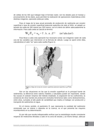 55
Generación y transporte de sedimentos en cuencas de ríos de montaña
de celdas de los SIG que trabajan bajo el formato raster, son los ideales para el manejo y
procesamiento de los datos, pues permiten la realización de operaciones matemáticas entre
distintas imágenes, operando celda por celda.
	 Para el mapa de la tasa anual promedio de producción de sedimento por erosión
superficial o tasa de erosión superficial potencial específica de todo el NOA, se adoptó un
tamaño de celda de 200 metros por 200 metros, con el criterio de definir adecuadamente la
información. Para cada celda se calculó el término:
Wc/Fc = wc = T . h . π . Z3/2
(m3
/año.km2
)
	 Para llevar a cabo esta operación fue necesario contar con imágenes raster de cada
una de las variables que intervienen en la fórmula de cálculo. Luego se operó entre ellas,
calculándose el valor “wc” para cada casilla (Figura 1).
Figura 1. Mapa de la tasa de erosión superficial potencial específica wc(m3/año.
km2).
	 Aún en las situaciones en las que la erosión superficial es la principal fuente de
sedimentos, la diferencia entre valores medidos y calculados puede ser importante, siendo
las causas el carácter empírico del método empleado, la asignación de los coeficientes, la
existencia de otras fuentes de producción (incluidos fenómenos tales como deslizamientos),
entre otras, sumadas al alto grado de variabilidad que implica el trabajar con producción y
transporte de sedimentos en agua.
	 En el mismo sentido, el parámetro R, que representa la cantidad del sedimento
erosionado que se retiene o deposita en la cuenca, es el que presenta las mayores
incertidumbres en su determinación.
	 Es por ello que resulta indispensable verificar que la metodología resulte consistente
respecto de mediciones llevadas a cabo en la zona de estudio, y al mismo tiempo, adecuar
 