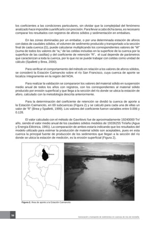 56
Generación y transporte de sedimentos en cuencas de ríos de montaña
los coeficientes a las condiciones particulares, sin olvidar que la complejidad del fenómeno
analizadohaceimposiblecuantificarloconprecisión.Parallevaracabodichatarea,esnecesario
comparar los resultados con registros de aforos sólidos y sedimentación en embalses.
	 En las zonas dominadas por un embalse, o por una determinada estación de aforos
con datos de caudales sólidos, el volumen de sedimento producido y transportado a la sección
final de cada cuenca (G), puede calcularse multiplicando los correspondientes valores de “W”
(suma de todos los valores de “wc” de las celdas incluidas en la superficie de la cuenca por la
superficie de las casillas) y del coeficiente de retención “R”, el cual depende de parámetros
que caracterizan a toda la cuenca, por lo que no se puede trabajar con celdas como unidad de
cálculo (Spalletti y Brea, 2000).
	 Para verificar el comportamiento del método en relación a los valores de aforos sólidos,
se consideró la Estación Caimancito sobre el río San Francisco, cuya cuenca de aporte se
localiza íntegramente en la región del NOA.
	 Para realizar la validación se compararon los valores del material sólido en suspensión
medio anual de todos los años con registros, con los correspondientes al material sólido
producido por erosión superficial y que llega a la sección del río donde se ubica la estación de
aforo, calculado con la metodología descrita anteriormente.
	 Para la determinación del coeficiente de retención se dividió la cuenca de aporte a
la Estación Caimancito, en 69 subcuencas (Figura 2) y se calculó para cada una de ellas un
valor de “R” (Brea y Spalletti, 1999). Los valores del coeficiente fueron variables entre 0.006 y
0.128.
	 El valor calculado con el método de Gavrilovic fue de aproximadamente 19240000 Tn/
año, siendo el valor medio anual de los caudales sólidos medidos de 19336255 Tn/año (Agua
y Energía Eléctrica, 1991). La comparación de ambos estaría indicando que los resultados del
modelo utilizado para estimar la producción de material sólido son aceptables, pues en esta
cuenca la principal fuente de producción de los sedimentos que llegan a la sección del río
donde se ubica la estación de medición, es la erosión superficial (Figura 2).
Figura 2. Área de aporte a la Estación Caimancito
 