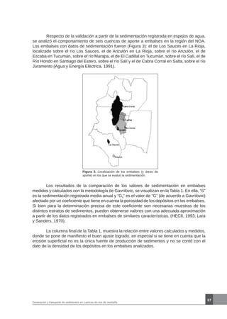 57
Generación y transporte de sedimentos en cuencas de ríos de montaña
	 Respecto de la validación a partir de la sedimentación registrada en espejos de agua,
se analizó el comportamiento de seis cuencas de aporte a embalses en la región del NOA.
Los embalses con datos de sedimentación fueron (Figura 3): el de Los Sauces en La Rioja,
localizado sobre el río Los Sauces, el de Anzulón en La Rioja, sobre el río Anzulón, el de
Escaba en Tucumán, sobre el río Marapa, el de El Cadillal en Tucumán, sobre el río Salí, el de
Río Hondo en Santiago del Estero, sobre el río Salí y el de Cabra Corral en Salta, sobre el río
Juramento (Agua y Energía Eléctrica, 1991).
Figura 3. Localización de los embalses (y áreas de
aporte) en los que se evaluó la sedimentación.
	 Los resultados de la comparación de los valores de sedimentación en embalses
medidos y calculados con la metodología de Gavrilovic, se visualizan en la Tabla 1. En ella, “S”
es la sedimentación registrada media anual y “Gs” es el valor de “G” (de acuerdo a Gavrilovic)
afectado por un coeficiente que tiene en cuenta la porosidad de los depósitos en los embalses.
Si bien para la determinación precisa de este coeficiente son necesarias muestras de los
distintos estratos de sedimentos, pueden obtenerse valores con una adecuada aproximación
a partir de los datos registrados en embalses de similares características. (HEC6, 1993; Lara
y Sanders, 1970).
	 La columna final de la Tabla 1, muestra la relación entre valores calculados y medidos,
donde se pone de manifiesto el buen ajuste logrado, en especial si se tiene en cuenta que la
erosión superficial no es la única fuente de producción de sedimentos y no se contó con el
dato de la densidad de los depósitos en los embalses analizados.
 