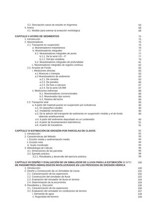 3.2. Descripción casos de estudio en Argentina
	 4. Anexo
	 4.1. Modelo para estimar la evolución morfológica
CAPITULO V AFORO DE SEDIMENTOS
	 1. Introducción
	 2. Muestreadores
	 2.1. Transporte en suspensión
a. Muestreadores instantáneos
	 b. Muestreadores integrales
b.1. Muestreadores integrales de punto
b.1.1. De la serie US – P
b.1.2. Del tipo simplista
b.2. Muestreadores integrales de profundidad
	 c. Muestreadores integrales de registro continuo
	 2.2. Arrastre de Fondo
i. Mediciones directas
a.1 Muescas o trampas
a.2 Muestreadores de sedimento
a.2.1. De canasta
a.2.2. De paneles
a.2.3. De foso a cárcava
a.2.4. De la serie US BM
ii. Mediciones indirectas
b.1. Muestreadores convencionales
b.2. Muestreador tipo sonoro
b.3. Rastreo del lecho
2.3. Transporte total
a. A partir del material puesto en suspensión por turbulencia
a.1. En pequeños canales
a.2. Instalando vertedores
a.3. De la adición del transporte de sedimento en suspensión medido y el de fondo
		 obtenido analíticamente
	 a.4. A partir del sedimento depositado en un contenedor
a.5. A partir de levantamientos batimétricos
a.6. A partir de trazadores
CAPÍTULO VI ESTIMACIÓN DE EROSIÓN POR PARCELAS DE CLAVOS
	 1. Introducción
	 2. Características del Método
	 i. Erosión media y sedimentación media
ii. Erosión neta
	 iii. Suelo movilizado
	 3. Metodología de Cálculo
	 3.1. Dimensiones de las parcelas
	 3.2. Ejemplo práctico
	 3.2.1. Resultados y desarrollo del ejercicio práctico
CAPÍTULO VII DISEÑO Y EVALUACIÓN DE UN SIMULADOR DE LLUVIA PARA LA ESTIMACIÓN IN SITU
DE PARÁMETROS HIDROLÓGICOS INVOLUCRADOS EN LOS PROCESOS DE EROSIÓN HÍDRICA
	 1. Introducción
	 2. Diseño y Construcción de un Simulador de Lluvia
	 2.1. Caracterización de los aspersores
	 2.2. Construcción del simulador de lluvia
	 2.3. Evaluación del simulador de lluvia en terreno
	 2.4. Determinación de la escorrentía
	 3. Resultados y Discusión
	 3.1. Caracterización de los aspersores
	 3.2. Evaluación del simulador en condiciones de terreno
i. Demanda de agua
	 ii. Rugosidad del terreno
63
68
68
75
75
75
75
76
77
77
77
79
81
82
82
83
83
83
83
86
87
87
88
88
89
89
90
90
90
90
90
90
91
91
92
92
93
94
94
94
95
96
98
99
100
100
102
102
102
104
105
106
106
107
108
109
 