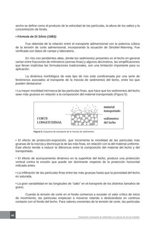 60
Generación y transporte de sedimentos en cuencas de ríos de montaña
ancho se define como el producto de la velocidad de las partículas, la altura de los saltos y la
concentración de fondo.
• Fórmula de Di Silvio (1983):
	 Fue obtenida de la relación entre el transporte adimensional con la potencia cúbica
de la tensión de corte adimensional, incorporando la ecuación de Strickler-Manning. Fue
verificada con datos de campo y laboratorio.
	 En ríos con pendientes altas, donde los sedimentos presentes en el lecho en general
varían entre fracciones de milímetros (arenas finas) y algunos decímetros, las simplificaciones
que llevan implícitas las formulaciones tradicionales, son una limitación importante para su
aplicación.
	 La dinámica morfológica de este tipo de ríos está condicionada por una serie de
fenómenos asociados al transporte de la mezcla de sedimentos del lecho, entre los que
pueden destacarse:
• La mayor movilidad intrínseca de las partículas finas, que hace que los sedimentos del lecho
sean más gruesos en relación a la composición del material transportado (Figura 5).
Figura 5. Esquema de transporte de la mezcla de sedimentos.
• El efecto de protección-exposición, que incrementa la movilidad de las partículas más
gruesas de la mezcla y disminuye la de las más finas, en relación con la del material uniforme.
Este efecto tiende a reducir la diferencia entre la composición del material del lecho y del
transportado.
• El efecto de acorazamiento dinámico en la superficie del lecho, produce una protección
vertical contra la erosión que puede ser dominante respecto de la protección horizontal
indicada antes.
• La infiltración de las partículas finas entre las más gruesas hasta que la porosidad del lecho
es saturada.
• La gran variabilidad en las longitudes de “salto” en el transporte de los distintos tamaños de
grano.
	 Cuando la tensión de corte en el fondo comienza a exceder el valor crítico de inicio
de movimiento, las partículas empiezan a moverse rotando o deslizándose en continuo
contacto con el fondo del lecho. Para valores crecientes de la tensión de corte, las partículas
 