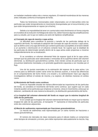 61
Generación y transporte de sedimentos en cuencas de ríos de montaña
se trasladan mediante saltos más o menos regulares. El material moviéndose de las maneras
antes indicadas conforma el transporte de fondo.
	 Todos los fenómenos mencionados están relacionados con el intercambio entre las
partículas que están temporalmente en movimiento (transportadas por el escurrimiento) y las
que están temporariamente en reposo (en el lecho).
	 Debido a la imposibilidad de tener en cuenta todos estos fenómenos en forma conjunta
en el análisis de la evolución morfológica de estos ríos, deben hacerse algunas simplificaciones
para su estudio, por lo que se realiza una serie de hipótesis simplificativas:
a) Concepto de capa de mezcla o capa activa.
	 La dificultad para cuantificar la posición y tamaño de las partículas debajo de la
superficie del fondo, ha motivado la adopción del concepto de capa de mezcla o capa activa,
que se define como una capa del fondo que contiene partículas susceptibles al arrastre debido
a un aumento o disminución en el esfuerzo cortante local. Se supone que la totalidad de
las partículas de determinado tamaño dentro de la capa activa están propensas a moverse
independientemente de su localización.
	 Si se considera un volumen elemental finito de espesor igual al de la capa activa,
siempre que las partículas sean adicionadas o removidas de la superficie dentro del volumen
elemental, su distribución granulométrica cambia. Este estrato consta de partículas que se
encuentran totalmente mezcladas y en promedio igualmente expuestas a ser movidas por el
flujo.
	 Uno de los puntos esenciales es la estimación del espesor de la capa activa. Los
criterios para su definición suelen variar entre los diversos autores, e incluso las diferencias
en el comportamiento del lecho frente a la erosión y la sedimentación hace que algunos
investigadores definan el estrato de mezcla y su espesor, de distintas maneras en ambos
casos.
b) Movimiento del fondo como continuo.
	 Como es imposible estudiar de manera diferenciada las trayectorias de las partículas
del fondo, se considera el movimiento del fondo como continuo, que sugiere que en cada
instante pueden verse partículas que empiezan a moverse, otras en movimiento y otras que se
detienen, cambiando de esta manera la elevación y la distribución granulométrica del lecho.
c) La longitud del volumen elemental del fondo es mayor que la máxima longitud de
salto de las partículas.
	 Si se cumple que la longitud del volumen elemental del fondo es mayor que la máxima
longitud de salto de las partículas, el transporte “T” representa el intercambio de partículas
entre dos volúmenes adyacentes.
d) Mezcla de sedimentos representada por fracciones granulométricas.
	 La mezcla de sedimentos está representada por un cierto número de fracciones o
clases granulométricas.
	 El número de intervalos de clase necesarios para el cálculo implica un compromiso
entre tiempos de simulación y errores, pero debe representar adecuadamente la mezcla. Hay
 