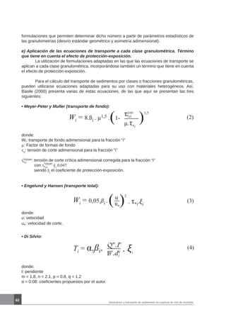 62
Generación y transporte de sedimentos en cuencas de ríos de montaña
formulaciones que permiten determinar dicho número a partir de parámetros estadísticos de
las granulometrías (desvío estándar geométrico y asimetría adimensional).
e) Aplicación de las ecuaciones de transporte a cada clase granulométrica. Término
que tiene en cuenta el efecto de protección-exposición.
	 La utilización de formulaciones adaptadas en las que las ecuaciones de transporte se
aplican a cada clase granulométrica, incorporándose también un término que tiene en cuenta
el efecto de protección-exposición.
	 Para el cálculo del transporte de sedimentos por clases o fracciones granulométricas,
pueden utilizarse ecuaciones adaptadas para su uso con materiales heterogéneos. Así,
Basile (2000) presenta varias de estas ecuaciones, de las que aquí se presentan las tres
siguientes:
• Meyer-Peter y Muller (transporte de fondo):
Wi = 8.ßi . µ1,5 .( τcorr
µ.τ*i
)
1,5
1- *ci (2)
donde:	
Wi: transporte de fondo adimensional para la fracción “i”
µ: Factor de formas de fondo
τ*i
: tensión de corte adimensional para la fracción “i”
τ*cicorr: tensión de corte crítica adimensional corregida para la fracción “i”
con τ*cicorr
:§i
.0,047
siendo §i
el coeficiente de protección-exposición.
*ci
*ci
• Engelund y Hansen (transporte total):
Wi = 0,05.ßi .(u
u*
)
2
. τ*i.ξi
(3)
donde:	
u: velocidad
u*: velocidad de corte.
• Di Silvio:
Ti = α.ßi. Qm
.In
. ξi
(4)
Bp
.dq
i
donde:	
I: pendiente
m = 1.8, n = 2.1, p = 0.8, q = 1.2
α = 0.08: coeficientes propuestos por el autor.
 