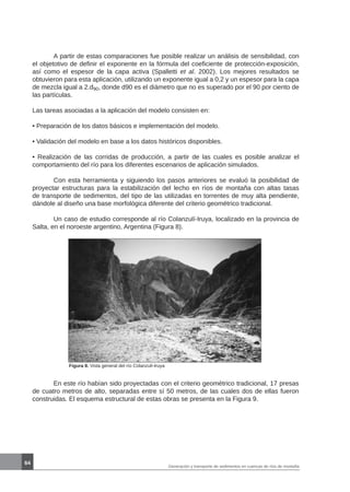 64
Generación y transporte de sedimentos en cuencas de ríos de montaña
	 A partir de estas comparaciones fue posible realizar un análisis de sensibilidad, con
el objetotivo de definir el exponente en la fórmula del coeficiente de protección-exposición,
así como el espesor de la capa activa (Spalletti et al. 2002). Los mejores resultados se
obtuvieron para esta aplicación, utilizando un exponente igual a 0,2 y un espesor para la capa
de mezcla igual a 2.d90, donde d90 es el diámetro que no es superado por el 90 por ciento de
las partículas.
Las tareas asociadas a la aplicación del modelo consisten en:
• Preparación de los datos básicos e implementación del modelo.
• Validación del modelo en base a los datos históricos disponibles.
• Realización de las corridas de producción, a partir de las cuales es posible analizar el
comportamiento del río para los diferentes escenarios de aplicación simulados.
	 Con esta herramienta y siguiendo los pasos anteriores se evaluó la posibilidad de
proyectar estructuras para la estabilización del lecho en ríos de montaña con altas tasas
de transporte de sedimentos, del tipo de las utilizadas en torrentes de muy alta pendiente,
dándole al diseño una base morfológica diferente del criterio geométrico tradicional.
	 Un caso de estudio corresponde al río Colanzulí-Iruya, localizado en la provincia de
Salta, en el noroeste argentino, Argentina (Figura 8).
Figura 8. Vista general del río Colanzulí-Iruya
	 En este río habían sido proyectadas con el criterio geométrico tradicional, 17 presas
de cuatro metros de alto, separadas entre sí 50 metros, de las cuales dos de ellas fueron
construidas. El esquema estructural de estas obras se presenta en la Figura 9.
 