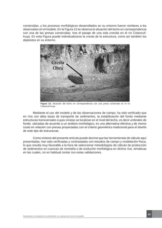 67
Generación y transporte de sedimentos en cuencas de ríos de montaña
Figura 13. Situación del lecho en correspondencia con una presa construida en el río
Colanzulí-Iruya
	 Mediante el uso del modelo y de las observaciones de campo, ha sido verificado que
en ríos con altas tasas de transporte de sedimentos, la estabilización del fondo mediante
estructuras transversales cuyas crestas se localizan en el nivel del lecho, es decir umbrales de
fondo, ubicadas de acuerdo a un análisis morfológico, es una alternativa efectiva y de menor
costo en relación con presas proyectadas con el criterio geométrico tradicional para el diseño
de este tipo de estructuras.
	 Como síntesis del presente artículo puede decirse que las herramientas de cálculo aquí
presentadas, han sido verificadas y contrastadas con estudios de campo y modelación física,
lo que resulta muy favorable a la hora de seleccionar metodologías de cálculo de producción
de sedimentos en cuencas de montaña o de evolución morfológica en dichos ríos, temáticas
en las cuales, no es habitual contar con estas validaciones.
construidas, y los procesos morfológicos desarrollados en su entorno fueron similares a los
observados en el modelo. En la Figura 13 se observa la situación del lecho en correspondencia
con una de las presas construidas, tras el pasaje de una sola crecida en el río Colanzulí-
Iruya. En esta Figura puede individualizarse la cresta de la estructura, como así también los
depósitos en su entorno.
 