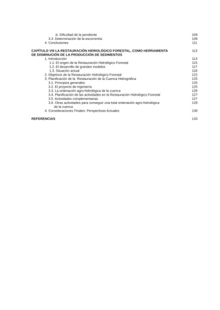 iii. Dificultad de la pendiente
	 3.3. Determinación de la escorrentía
	 4. Conclusiones
CAPÍTULO VIII LA RESTAURACIÓN HIDROLÓGICO FORESTAL, COMO HERRAMIENTA
DE DISMINUCIÓN DE LA PRODUCCIÓN DE SEDIMENTOS
	 1. Introducción
	 1.1. El origen de la Restauración Hidrológico Forestal
	 1.2. El desarrollo de grandes modelos
	 1.3. Situación actual
	 2. Objetivos de la Restauración Hidrológico Forestal
	 3. Planificación de la Restauración de la Cuenca Hidrográfica
	 3.1. Principios generales
	 3.2. El proyecto de ingeniería
	 3.3. La ordenación agro-hidrológica de la cuenca
	 3.4. Planificación de las actividades en la Restauración Hidrológico Forestal
	 3.5. Actividades complementarias
	 3.6. Otras actividades para conseguir una total ordenación agro-hidrológica
	 de la cuenca
	 4. Consideraciones Finales: Perspectivas Actuales
REFERENCIAS
109
109
111
113
113
115
117
118
122
125
125
125
126
127
127
128
130
133
 