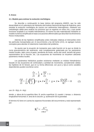 68
Generación y transporte de sedimentos en cuencas de ríos de montaña
(1)
∂y
∂t
1
B
+
∂Q
∂x
= 1
(2)
∂Q
∂t
∂
∂x
+ ( )Q2
A
+ g A
∂y
∂x
+ g A
Q |Q|
K2
= 0
con, B = B(y), A = A(y)
donde, y: altura de la superficie libre; B: ancho superficial; Q: caudal; t: tiempo; x: distancia
longitudinal horizontal; A: área de la sección; g: aceleración de la gravedad.
El término K2 tiene en cuenta los aspectos friccionales del escurrimiento y está representado
por:
4. Anexo
4.1. Modelo para estimar la evolución morfológica
	
	 Se describe a continuación la base teórica del programa ANDES, que ha sido
desarrollado en el Laboratorio de Hidráulica del Instituto Nacional del Agua de Argentina, para
estudiar la evolución morfológica de cauces con sedimentos heterogéneos, mediante una
metodología válida para analizar los procesos que se registran en estos ríos, y que puede
funcionar acoplado a un modelo hidrodinámico. El mismo ha sido materializado mediante un
modelo numérico simplificado en base a ecuaciones diferenciales que describen los fenómenos
físicos involucrados.
	 Además de las hipótesis simplificadas antes indicadas relativas al intercambio entre
las partículas transportadas por el escurrimiento y las del lecho (A-E), se agregan nuevos
conceptos para abordar el tratamiento matemático del problema.
	 Se asume que la ecuación de transporte para cada fracción en la que se divide la
curva granulométrica del sedimento, está completamente gobernada por los parámetros
medios locales, tales como el gasto, pendiente de fondo, ancho del canal, tamaño del grano
representativo de la fracción, etc. Las ecuaciones de movimiento se resuelven utilizando
parámetros medios locales.
	 Los parámetros hidráulicos pueden resolverse mediante un módulo hidrodinámico
basado en las ecuaciones de continuidad y cantidad de movimiento, considerando válidas
las hipótesis de St Venant, que en su forma diferencial, con y(x,t) y Q(x,t) como variables
dependientes pueden escribirse como:
K2
= A5/3
n x
2/3
(3)
 