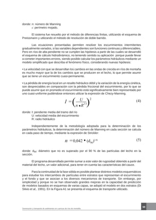 69
Generación y transporte de sedimentos en cuencas de ríos de montaña
donde: n: número de Manning
	 x: perímetro mojado.
	 El sistema fue resuelto por el método de diferencias finitas, utilizando el esquema de
Preissmann y utilizando el método de resolución de doble barrido.
	 Las ecuaciones presentadas permiten resolver los escurrimientos intermitentes
gradualmente variados, si las variables dependientes son funciones continuas y diferenciables.
Pero en ríos de alta pendiente no se cumplen las hipótesis a partir de las cuales se desarrolló
el esquema de cálculo hidrodinámico, no teniendo sentido su aplicación porque puede llevar
a cometer importantes errores, siendo posible calcular los parámetros hidráulicos mediante un
modelo simplificado que describa el fenómeno físico, considerando nuevas hipótesis:
• La velocidad con que se desarrollan los cambios en las ondas de crecida en ríos de montaña
es mucho mayor que la de los cambios que se producen en el lecho, lo que permite asumir
que se tiene un escurrimiento cuasi-permanente.
• La pérdida de energía local en un resalto hidráulico débil y la variación de la energía cinética,
son despreciables en comparación con la pérdida friccional del escurrimiento, por lo que se
puede asumir que en promedio el escurrimiento está significativamente bien representado por
uno cuasi-uniforme pudiéndose entonces utilizar la expresión de Chezy-Manning.
I = U
n R
2/3
(4)
donde: I: pendiente media del tramo del río
	 U: velocidad media del escurrimiento
	 R: radio hidráulico
	 Independientemente de la metodología adoptada para la determinación de los
parámetros hidráulicos, la determinación del número de Manning en cada sección se calcula
en cada paso de tiempo, mediante la expresión de Strickler:
n =0,042 (d90
)1/6 (5)
donde: d90: diámetro que no es superado por el 90 % de las partículas del lecho en la
sección.
	 El programa desarrollado permite sumar a este valor de rugosidad obtenido a partir del
material del lecho, un valor adicional, para tener en cuenta las características del cauce.
	 Para la continuidad de la fase sólida es posible plantear distintos modelos esquemáticos
para estudiar los intercambios de partículas entre estratos que representan el escurrimiento
y el fondo y que se asocian a los diversos mecanismos de transporte. Sin embargo, por
simplicidad y porque no se han observado grandes mejoras en la capacidad de predicción
de modelos basados en esquemas de varias capas, se adoptó el modelo en dos estratos (Di
Silvio et al,. 1991). En la Figura A1 se presenta el esquema de transporte utilizado.
)
2
(
 