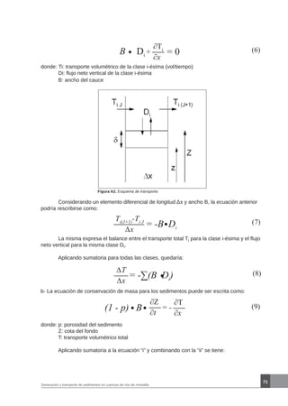 71
Generación y transporte de sedimentos en cuencas de ríos de montaña
B Di
+ (6)∂Ti
∂x
= 0
donde: Ti: transporte volumétrico de la clase i-ésima (vol/tiempo)
	 Di: flujo neto vertical de la clase i-ésima
	 B: ancho del cauce
Figura A2. Esquema de transporte
	 Considerando un elemento diferencial de longitud Δx y ancho B, la ecuación anterior
podría rescribirse como:
(7)= -B Di
Ti(J+1)
-Ti J
∆x
	 La misma expresa el balance entre el transporte total Ti para la clase i-ésima y el flujo
neto vertical para la misma clase Di.
	 Aplicando sumatoria para todas las clases, quedaría:
(8)= -∑(B Di
)
∆T
∆x
b- La ecuación de conservación de masa para los sedimentos puede ser escrita como:
(9)(1 - p) B = -
∂T
∂x
∂Z
∂t
donde:	p: porosidad del sedimento
	 Z: cota del fondo
	 T: transporte volumétrico total
	 Aplicando sumatoria a la ecuación “i” y combinando con la “ii” se tiene:
 
