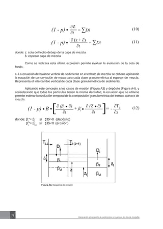 72
Generación y transporte de sedimentos en cuencas de ríos de montaña
(10)(1 - p) = ∑Di
∂Z
∂t
(11)(1 - p) = ∑Di
∂ (z + ∂)
∂t
donde:	z: cota del lecho debajo de la capa de mezcla
	 δ: espesor capa de mezcla
	 Como se indicara esta última expresión permite evaluar la evolución de la cota de
fondo.
c- La ecuación de balance vertical de sedimento en el estrato de mezcla se obtiene aplicando
la ecuación de conservación de masa para cada clase granulométrica al espesor de mezcla.
Representa el intercambio vertical de cada clase granulométrica de sedimento.
	 Aplicando este concepto a los casos de erosión (Figura A3) y depósito (Figura A4), y
considerando que todas las partículas tienen la misma densidad, la ecuación que se obtiene
permite estimar la evolución temporal de la composición granulométrica del estrato activo o de
mezcla:
(12)(1 - p) B [∂ (ßi
∂)
∂t
+ ßi
* ∂ (Z ∂)
∂t ] ∂Ti
∂x
= -
donde: βi
*= βi
si 	 ∑Di0 (depósito)
βi
*= βUi
si	 ∑Di0	 (erosión)
Figura A3. Esquema de erosión
 