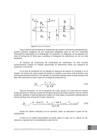 73
Generación y transporte de sedimentos en cuencas de ríos de montaña
Figura A4. Esquema de depósito
	 Para el cálculo del transporte de sedimentos por clases o fracciones granulométricas,
pueden utilizarse cualquiera de las ecuaciones adaptadas para su uso con materiales
heterogéneos disponibles en la bibliografía. En particular, en Argentina, se ha aplicado con
éxito la formula de Di Silvio para cuantificar el transporte de sedimentos en ríos con alta
pendiente.
	 El conjunto de ecuaciones de continuidad de sedimentos ha sido resuelto
numéricamente usando un método aproximado en diferencias finitas con esquema de
predicción y corrección.
	 En la fase de predicción se ha utilizado el esquema de avance en el tiempo y en el
espacio. Se estima así, para el paso de tiempo en cuestión, una nueva cota de fondo y una
nueva granulometría del lecho. Por ejemplo, la expresión utilizada para la determinación del
flujo neto vertical de la clase i-ésima en la etapa de predicción es:
Di(t +1)
(13)Ti J
- Ti (J+1)
∆x B
=
Di(t +1)
(14)(1 - θ) (Ti J
- Ti (J+1)
) + θ Ti J pred
- Ti (J+1) pred
)
∆x B
=
	 donde los valores indicados con el subíndice “pred” se obtuvieron a partir de las
predicciones.
	 Si bien en el modelo desarrollado se puede indicar el valor de θ a utilizar en los
cálculos, en general se ha considerado un valor de 0,6.
	 Para la corrección, se usó el esquema de cuatro puntos. En este caso los valores
finales del lecho se obtienen a partir de los datos del paso de tiempo anterior y de los valores
predichos, dándole un determinado peso relativo. En esta etapa, la expresión utilizada para el
cálculo del flujo neto vertical de la clase i-ésima es:
 