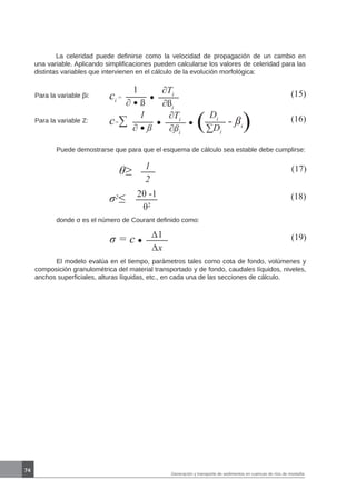 74
Generación y transporte de sedimentos en cuencas de ríos de montaña
Para la variable βi: ci
= (15)1
∂ ß
∂Ti
∂ßi
Para la variable Z: c=∑ (16)1
∂ ß
∂Ti
∂ßi
( Di
∑Di
- ßi)
	 Puede demostrarse que para que el esquema de cálculo sea estable debe cumplirse:
θ≥ (17)1
2
σ2
≤ (18)2θ -1
θ2
	 donde σ es el número de Courant definido como:
σ = c (19)∆1
∆x
	 El modelo evalúa en el tiempo, parámetros tales como cota de fondo, volúmenes y
composición granulométrica del material transportado y de fondo, caudales líquidos, niveles,
anchos superficiales, alturas líquidas, etc., en cada una de las secciones de cálculo.
	 La celeridad puede definirse como la velocidad de propagación de un cambio en
una variable. Aplicando simplificaciones pueden calcularse los valores de celeridad para las
distintas variables que intervienen en el cálculo de la evolución morfológica:
 