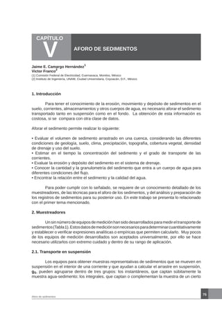 75
1. Introducción
	
	 Para tener el conocimiento de la erosión, movimiento y depósito de sedimentos en el
suelo, corrientes, almacenamientos y otros cuerpos de agua, es necesario aforar el sedimento
transportado tanto en suspensión como en el fondo. La obtención de esta información es
costosa, si se compara con otra clase de datos.
Aforar el sedimento permite realizar lo siguiente:
• Evaluar el volumen de sedimento arrastrado en una cuenca, considerando las diferentes
condiciones de geología, suelo, clima, precipitación, topografía, cobertura vegetal, densidad
de drenaje y uso del suelo.
• Estimar en el tiempo la concentración del sedimento y el grado de transporte de las
corrientes.
• Evaluar la erosión y depósito del sedimento en el sistema de drenaje.
• Conocer la cantidad y la granulometría del sedimento que entra a un cuerpo de agua para
diferentes condiciones del flujo.
• Encontrar la relación entre el sedimento y la calidad del agua.
	 Para poder cumplir con lo señalado, se requiere de un conocimiento detallado de los
muestreadores, de las técnicas para el aforo de los sedimentos, y del análisis y preparación de
los registros de sedimentos para su posterior uso. En este trabajo se presenta lo relacionado
con el primer tema mencionado.
2. Muestreadores
	 Unsinnúmerodeequiposdemediciónhansidodesarrolladosparamedireltransportede
sedimentos(Tabla1).Estosdatosdemediciónsonnecesariosparadeterminarcuantitativamente
y establecer o verificar expresiones analíticas o empíricas que permiten calcularlo. Muy pocos
de los equipos de medición desarrollados son aceptados universalmente, por ello se hace
necesario utilizarlos con extremo cuidado y dentro de su rango de aplicación.
2.1. Transporte en suspensión
	 Los equipos para obtener muestras representativas de sedimentos que se mueven en
suspensión en el interior de una corriente y que ayudan a calcular el arrastre en suspensión,
gS, pueden agruparse dentro de tres grupos: los instantáneos, que captan súbitamente la
muestra agua-sedimento; los integrales, que captan o complementan la muestra de un cierto
CAPÍTULO
V AFORO DE SEDIMENTOS
Jaime E. Camargo Hernández
1
Victor Franco
2
(1) Comisión Federal de Electricidad, Cuernavaca, Morelos, México
(2) Instituto de Ingeniería, UNAM, Ciudad Universitaria, Coyoacán, D.F., México
Aforo de sedimentos
 