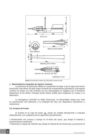 82
Aforo de sedimentos
Figura 6. Muestreador integral de profundidad, botella de Delft.
c. Muestreadores integrales de registro continuo
	 La presencia de partículas sólidas en suspensión da lugar a que el agua sea menos
translucida; éste efecto ha dado origen al diseño de muestreadores automáticos y de registro
continuo en donde, los más recientes son los desarrollados en Inglaterra por el Research
Department of the British Transport Docks Board (1969) para emplearse en campo y en
laboratorio.
	 La Interagency Committe on Water Resources, ha desarrollado equipo que mide
la concentración del sedimento y la turbiedad del flujo con dispositivos electrónicos o
ultrasónicos.
2.2. Arrastre de Fondo
	 El arrastre en la capa de fondo, gB, puede ser medido directamente o evaluado
indirectamente, con cualquiera de los siguientes procedimientos:
• Introduciendo una muesca o trampa en el lecho del cauce, que atrape el material y
posteriormente cuantificarlo.
• Colocando un equipo de medición que atrape el material de tal manera que su presencia no
 