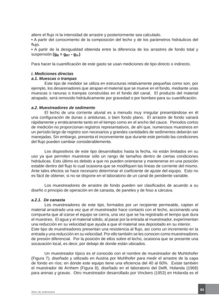 83
Aforo de sedimentos
altere el flujo ni la intensidad de arrastre y posteriormente sea calculado.
• A partir del conocimiento de la composición del lecho y de los parámetros hidráulicos del
flujo.
• A partir de la desigualdad obtenida entre la diferencia de los arrastres de fondo total y
suspensión (gB = gBT - gS.)
Para hacer la cuantificación de este gasto se usan mediciones de tipo directo o indirecto.
i. Mediciones directas
a.1. Muescas o trampas
	 Este tipo de medidor se utiliza en estructuras relativamente pequeñas como son, por
ejemplo, los desarenadores que atrapan el material que se mueve en el fondo, mediante unas
muescas o ranuras o trampas construídas en el fondo del canal. El producto del material
atrapado, será removido hidráulicamente por gravedad o por bombeo para su cuantificación.
a.2. Muestreadores de sedimento
	 El lecho de una corriente aluvial es a menudo muy irregular presentándose en él
una configuración de dunas o antidunas, o bien fondo plano. El arrastre de fondo variará
rápidamente y erráticamente tanto en el tiempo como en el ancho del cauce. Periodos cortos
de medición no proporcionan registros representativos, de ahí que, numerosos muestreos en
un período largo de registro son necesarios y grandes cantidades de sedimentos deberán ser
manejadas. Sin embargo, presenta el inconveniente que durante este periodo las condiciones
del flujo pueden cambiar considerablemente.
	 Los dispositivos de este tipo desarrollados hasta la fecha, no están limitados en su
uso ya que permiten muestrear sólo un rango de tamaños dentro de ciertas condiciones
hidráulicas. Esto último es debido a que no pueden orientarse y mantenerse en una posición
estable dentro del flujo lo cual ocasiona que se modifiquen las líneas de corriente del mismo.
Ante tales efectos se hace necesario determinar el coeficiente de ajuste del equipo. Esto no
es fácil de obtener, si no se dispone en el laboratorio de un canal de pendiente variable.
	 Los muestreadores de arrastre de fondo pueden ser clasificados de acuerdo a su
diseño o principio de operación en de canasta, de paneles y de foso a cárcava.
a.2.1. De canasta
	 Los muestreadores de este tipo, formados por un recipiente permeable, captan el
material arrastrado una vez que el muestreador hace contacto con el lecho, accionando una
compuerta que al izarse el equipo se cierra, una vez que se ha registrado el tiempo que dura
el muestreo. El agua y el material sólido, al pasar por la entrada al muestreador, experimentan
una reducción en su velocidad que ayuda a que el material sea depositado en su interior.
Este tipo de muestreadores presentan una resistencia al flujo, así como un incremento en la
entrada y una reducción en su velocidad. Por ello también se les conocen como muestreadores
de presión diferencial. Por la posición de ellos sobre el lecho, ocasiona que se presente una
socavación local, es decir, por debajo de donde están ubicados.
	 Un muestreador típico es el conocido con el nombre de muestreador de Muhlohofer
(Figura 7), diseñado y utilizado en Austria por Muhlhofer para medir el arrastre de la capa
de fondo en ríos; en donde este equipo tiene una eficiencia del 40 al 60%. Existe también
el muestrador de Arnhem (Figura 8), diseñado en el laboratorio del Delft, Holanda (1968)
para arenas y gravas. Otro muestreador desarrollado por Vinckers (1953) en Holanda es el
 