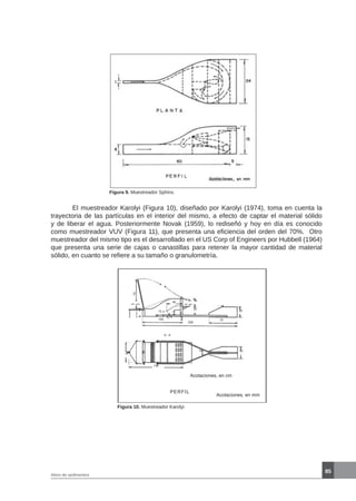 85
Aforo de sedimentos
Figura 9. Muestreador Sphinx.
	 El muestreador Karolyi (Figura 10), diseñado por Karolyi (1974), toma en cuenta la
trayectoria de las partículas en el interior del mismo, a efecto de captar el material sólido
y de liberar el agua. Posteriormente Novak (1959), lo rediseñó y hoy en día es conocido
como muestreador VUV (Figura 11), que presenta una eficiencia del orden del 70%. Otro
muestreador del mismo tipo es el desarrollado en el US Corp of Engineers por Hubbell (1964)
que presenta una serie de cajas o canastillas para retener la mayor cantidad de material
sólido, en cuanto se refiere a su tamaño o granulometría.
Figura 10. Muestreador Karolyi
72
50
A
A - A
A
40
12
100
236
70
18
27 25
10 30
136
8
Acotaciones, en cm
Acotaciones, en mm
PERFIL
 