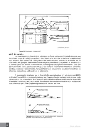 86
Aforo de sedimentos
Figura 11. Muestreador Húngaro VUV
a.2.2. De paneles	
	 Los muestreadores de este tipo, utilizados en Rusia, presentan longitudinalmente una
sección en forma de cuña (Figura 12a), y se colocan en el lecho de la corriente exponiendo al
flujo la menor área de la cuña, consiguiendo con ello una menor resistencia al mismo. En su
operación, por ejemplo, en el muestreador Polyakov, el material que penetra al moverse por
la parte superior del mismo, va llenando los paneles por el peso propio del material. Este tipo
de muestreador causa obstrucción al flujo, y por tanto se recomienda utilizarlo en corrientes
con baja velocidad y poco arrastre. Para usarlo se hace previamente una determinación de su
eficiencia mediante su calibración en el laboratorio.
	 El muestreador diseñado por el Scientific Research Institute of Hydrotechnics (1968)
en Rusia (Figura 12b), es similar al diseñado por Polyakov, la diferencia consiste en que en la
parte superior del muestreador lleva una guía que coayuda en el atrape del material arrastrado
en el fondo. Shamov (1968) reporta que la eficiencia de éste muestreador alcanza un valor del
75%, mientras que con el propuesto por Polyakov sólo es del 46%.
Figura 12. Muestreador de: a. de fondo (Polyakov) y b. de paneles
(Scientific Research Institute of Hydrotechnics)
282
103
576
37
16
8.7
28
53
A 100
72
45
A
8
20
62
68
40
130
40 60
A - A
28
42
20
50
2
Acotaciones, en cm
 
