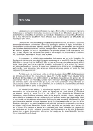 La cooperación entre especialistas de una región del mundo, en temáticas de ingeniería
hidrológica, se torna difícil en muchas ocasiones, derivado de las dificultades que provoca la
distancia física entre ellos, de las reales oportunidades de cooperación existentes y finalmente
de la real intención de establecer nexos eficaces que puedan superar las dificultades de
establecer tales nexos.
	 La UNESCO, a través del Programa Hidrológico Internacional, ha llevado a cabo una
estrategia eficiente de cooperación científica y tecnológica en torno al agua, posibilitando el
conocimiento y contacto entre países y expertos, y generando con ello redes de trabajo que
se fundan en el respeto científico y técnico entre personas. Esta fórmula, que ha sido aplicada
en diversas regiones del mundo, ha posibilitado la aparición y creación de sinergias de todo
tipo, que en conjunto con las actuaciones técnicas de cada país, ha posibilitado el incremento
de capacidades a nivel local, de país y de regiones.
	 En este marco, la Iniciativa Internacional de Sedimentos, por sus siglas en inglés, ISI,
fue lanzada como una de las más importantes actividades de la fase 2002-2008 del Programa
Hidrológico Internacional de UNESCO. Ello, porque el Consejo Intergubernamental advirtió
entre otras cosas que los procesos de erosión y sedimentación y la gestión de cuencas
en sistemas fluviales y cuerpos de agua, son crecientemente importantes en todas partes
del mundo y que asimismo, tales procesos poseen relevancia desde un punto de vista
socioeconómico y ambiental.
	 Por otra parte, se estima que en las próximas décadas más del 50% de la capacidad
de almacenamiento de los reservorios de agua del mundo, puede verse reducida como
producto de los procesos de sedimentación y, por tanto, las prácticas de gestión de los
sedimentos deberían ser mejoradas. En este marco, la misión del Programa ISI de UNESCO,
es entendida como una herramienta que suma una nueva dimensión a los esfuerzos por
alcanzar una gestión eficiente de los sedimentos, en el contexto de un desarrollo sustentable
de los recursos hídricos a una escala global.
	
	 En función de lo anterior, la coordinación regional ISI/LAC, con el apoyo de la
Universidad de Talca de Chile y el Centro del Agua para las Zonas Áridas y Semiáridas
de América Latina y el Caribe, CAZALAC, de UNESCO, han coordinado los esfuerzos de
científicos y profesionales de Argentina, Brasil, Chile, España, Estados Unidos y México. Así,
debo agradecer la generosidad de los investigadores de estos países, que ha permitido poner
a disposición de las personas interesadas en la temática de erosión y sedimentación, este
documento que pretende entregar pautas de actuación para la evaluación y corrección de los
fenómenos erosivos, así como para la cuantificación de sedimentos, esperando que éste se
constituya en el primer documento de una serie, que debe ser constante en su producción
en el tiempo. Ello, porque se asume y es deseable, que estas instancias de cooperación
se mantengan en tiempo y espacio y permitan que los ingenieros y técnicos de la región
encuentren en estos documentos, elementos de trabajo que les sean favorables para un
mejor desempeño profesional.
7
PRÓLOGO
 