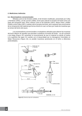 88
Aforo de sedimentos
ii. Mediciones indirectas
b.1. Muestreadores convencionales
	 Métodos como el de Einstein (1950), el de Einstein modificado, presentado por Colby
y Hembree (1955), y el de Laursen (1958), sirven para calcular el arrastre de fondo como una
parte del transporte total. Otros criterios como el de Kalinske (1947), Meyer Peter y Müller
(1948) y el de Colby (1957), evalúan sólo el arrastre de fondo, pero requieren del conocimiento
de la composición del material que forma el lecho lo cual, se hace por medio de muestras que
se toman del lecho del cauce.
	 Los muestreadores convencionales o nucleadores utilizados para obtener las muestras
del lecho difieren de aquellos que permiten cuantificar el arrastre de fondo. Los de cucharón
y de draga (Figura 15), presentan el inconveniente de que el material se pierde al izarlos
a la superficie del agua. En cambio con el desarrollado por la Interagency Committee on
Water Resources (Figura 16), es posible muestrear penetrando en el lecho a diferentes
profundidades.
Figura 15. Diversos tipos de nucleadores
 