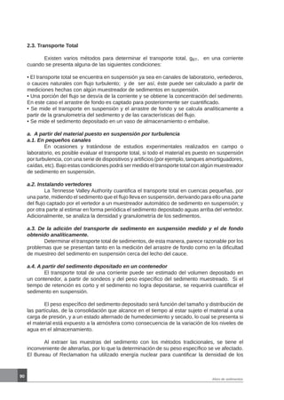 90
Aforo de sedimentos
2.3. Transporte Total
	 Existen varios métodos para determinar el transporte total, gBT, en una corriente
cuando se presenta alguna de las siguientes condiciones:
• El transporte total se encuentra en suspensión ya sea en canales de laboratorio, vertederos,
o cauces naturales con flujo turbulento; y de ser así, éste puede ser calculado a partir de
mediciones hechas con algún muestreador de sedimentos en suspensión.
• Una porción del flujo se desvía de la corriente y se obtiene la concentración del sedimento.
En este caso el arrastre de fondo es captado para posteriormente ser cuantificado.
• Se mide el transporte en suspensión y el arrastre de fondo y se calcula analíticamente a
partir de la granulometría del sedimento y de las características del flujo.
• Se mide el sedimento depositado en un vaso de almacenamiento o embalse.
a. A partir del material puesto en suspensión por turbulencia
a.1. En pequeños canales
	 En ocasiones y tratándose de estudios experimentales realizados en campo o
laboratorio, es posible evaluar el transporte total, si todo el material es puesto en suspensión
por turbulencia, con una serie de dispositivos y artificios (por ejemplo, tanques amortiguadores,
caídas, etc). Bajo estas condiciones podrá ser medido el transporte total con algún muestreador
de sedimento en suspensión.
a.2. Instalando vertedores
	 La Tennesse Valley Authority cuantifica el transporte total en cuencas pequeñas, por
una parte, midiendo el sedimento que el flujo lleva en suspensión, derivando para ello una parte
del flujo captado por el vertedor a un muestreador automático de sedimento en suspensión; y
por otra parte al estimar en forma periódica el sedimento depositado aguas arriba del vertedor.
Adicionalmente, se analiza la densidad y granulometría de los sedimentos.
a.3. De la adición del transporte de sedimento en suspensión medido y el de fondo
obtenido analíticamente.
	 Determinar el transporte total de sedimentos, de esta manera, parece razonable por los
problemas que se presentan tanto en la medición del arrastre de fondo como en la dificultad
de muestreo del sedimento en suspensión cerca del lecho del cauce.
a.4. A partir del sedimento depositado en un contenedor
	 El transporte total de una corriente puede ser estimado del volumen depositado en
un contenedor, a partir de sondeos y del peso específico del sedimento muestreado. Si el
tiempo de retención es corto y el sedimento no logra depositarse, se requerirá cuantificar el
sedimento en suspensión.
	 El peso específico del sedimento depositado será función del tamaño y distribución de
las partículas, de la consolidación que alcance en el tiempo al estar sujeto el material a una
carga de presión, y a un estado alternado de humedecimiento y secado, lo cual se presenta si
el material está expuesto a la atmósfera como consecuencia de la variación de los niveles de
agua en el almacenamiento.
	 Al extraer las muestras del sedimento con los métodos tradicionales, se tiene el
inconveniente de alterarlas, por lo que la determinación de su peso específico se ve afectado.
El Bureau of Reclamation ha utilizado energía nuclear para cuantificar la densidad de los
 