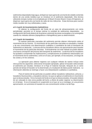 91
Aforo de sedimentos
sedimentos depositados bajo agua, al dispersar rayos gama de una fuente de cobalto contenida
dentro de una sonda metálica que se introduce en el sedimento depositado. Otra técnica
utilizando energía nuclear es la empleada por el Beach Erosion Board, Corps of Engineers, al
dispersar rayos gama de una fuente de radio de tres milicurries. Estas técnicas para nuestro
medio resultan ser muy sofisticadas y caras.
a.5. A partir de levantamientos batimétricos
	 El obtener la configuración del fondo de un vaso de almacenamiento con cierta
periodicidad, permitirá en el tiempo estimar la cantidad de sedimentos depositados. La
configuración del fondo deberá de levantarse cubriendo las áreas sumergidas y no sumergidas
usando los métodos idóneos (topográficos e hidrográficos) para su determinación.
a.6. A partir de trazadores
	 El rastrear partículas marcadas del sedimento permite obtener información sobre el
movimiento de los mismos. El movimiento de las partículas marcadas es estudiado y medido
y de ese conocimiento una determinación cualitativa o cuantitativa de todo el transporte de
sedimentos es deducida. La técnica de los trazadores ofrece una aproximación para estudiar
el movimiento de las partículas discretas. Eventualmente con este método se puede obtener
una buena concepción del proceso del transporte de sedimento. La técnica de los trazadores
ha ayudado a comprender las implicaciones y complicaciones en problemas relacionados con
el movimiento de los sedimentos, como en el caso, por ejemplo, en los estuarios, a lo largo de
las costas y en los océanos.
	 La operación para obtener registros con cualquier método de rastreo incluye entre
otros puntos los siguientes: seleccionar el trazador apropiado, aplicar el trazador seleccionado
al sedimento por estudiar, introducir en el flujo el material marcado. Después de un cierto
periodo de tiempo el trazador se ha diseminado y la recabación de datos puede realizarse. La
información obtenida se restringe a hacer una interpretación cualitativa o cuantitativa.
	 Para el rastreo de las partículas se pueden utilizar trazadores radioactivos, pinturas, y
trazadores fluorescentes, y trazadores densos; los que se aplican al sedimento en movimiento
que se desea estudiar. Si es el arrastre de fondo es el que se desea estudiar, el trazador deberá
de ser colocado lo más cerca posible del lecho a efecto de poder registrar su diseminación
en el tiempo. Si es el transporte en suspensión es el que se va a investigar, en una primera
aproximación, se suministra el trazador en una concentración similar a la del flujo.
 