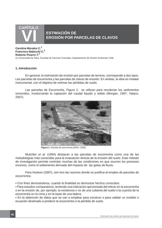 92
CAPÍTULO
VI ESTIMACIÓN DE
EROSIÓN POR PARCELAS DE CLAVOS
Carolina Morales C.
1
Francisco Balocchi C.
1
Roberto Pizarro T.
1
1. Introducción
	
	 En general, la estimación de erosión por parcelas de terreno, corresponde a dos tipos.
Las parcelas de escorrentía y las parcelas de clavos de erosión. En ambas, la idea es instalar
instrumental, con el objetivo de estimar las pérdidas de suelo.
	 Las parcelas de Escorrentía, Figura 1, se utilizan para recolectar los sedimentos
removidos, involucrando la captación del caudal líquido y sólido (Morgan, 1997; Yataco,
2007).
	
Figura 1. Parcela de escorrentía (EIAS, 2005).
	 Mutchler et al. (1994) destacan a las parcelas de escorrentía como una de las
metodologías más conocidas para la evaluación directa de la erosión del suelo. Este método
de investigación permite controlar muchas de las condiciones en que ocurren los procesos
erosivos, como el sellamiento derivado del impacto de las gotas de lluvia.
	 Para Hudson (1997), son tres las razones donde se justifica el empleo de parcelas de
escorrentía:
• Con fines demostrativos, cuando la finalidad es demostrar hechos conocidos.
• Para estudios comparativos, teniendo una indicación aproximada del efecto en la escorrentía
o en la erosión de, por ejemplo, la existencia o no de una cubierta del suelo o la cuantía de la
escorrentía en la cima y en la base de una ladera.
• En la obtención de datos que se van a emplear para construir o para validar un modelo o
ecuación destinado a predecir la escorrentía o la pérdida de suelo.
(1) Universidad de Talca, Facultad de Ciencias Forestales, Departamento de Gestión Ambiental, Chile
Estimación de erosión por parcelas de clavos
 