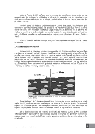 93
Estimación de erosión por parcelas de clavos
	 Vega y Febles (2005) señalan que el empleo de parcelas de escorrentía se ha
generalizado. Sin embargo, la utilidad de la información obtenida, y de las investigaciones
realizadas en ellas está limitada por la falta de continuidad en el tiempo, para la obtención de
dicha información.
	 Por otra parte, las parcelas Experimentales de Clavos de Erosión, es un método que
consiste en parcelas rectangulares a las cuales se les instalan “clavos” que marcan la línea
inicial del suelo, cuya medición se efectúa luego de ocurrida la tormenta con el objetivo de
evaluar la erosión o la sedimentación producida. Lo anterior permite establecer un balance
entre pérdidas y entradas de suelo para realizar estimaciones más reales (Pizarro y Cuitiño,
2002).
	 Este documento, pretende entregar una guía práctica para el uso de parcelas de clavos
de erosión.
2. Características del Método.
	 Las parcelas de clavos de erosión, son conocidas por diversos nombres, como varillas
o estacas y presentan también algunas modificaciones (generalmente acompañados de
argollas para marcar los cortes en el terreno, como se aprecia en la Figura 2; los clavos pueden
ser de madera, hierro o cualquier otro material. Cuitiño (1999) utilizó rayos de bicicleta en la
elaboración de los clavos, resultando ser un material bastante adecuado para este tipo de
trabajo, adaptado perfectamente a las características descritas por Hudson (1997) y Mendoza
(2005), respecto de las características que debe presentar el material a utilizar, ya que no se
deteriora, es fácil de obtener y presenta bajo costo.
Figura 2. Clavo con argolla, para marcar los cortes en el terreno (Adaptado de
Hudson ,1997).
	 Para Hudson (1997), la extensión del clavo debe ser tal que se pueda enterrar en el
suelo, siendo usual que alcance una longitud de penetración de unos 30 cm. En cuanto al
espesor, es preferible que los clavos tengan un diámetro de hasta unos 5 mm, puesto que un
espesor mayor puede interferir con la corriente de superficie y provocar su desgaste.
	 En la cuantificación de las pérdidas o entradas de material, Cuitiño (1999) asoció al
establecimiento y aplicación de este método algunos conceptos que permiten explicar los
procesos que ocurren. Así, se habla de erosión y sedimentación media, erosión neta y suelo
movilizado.
 