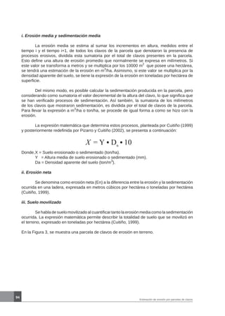 94
i. Erosión media y sedimentación media
	 La erosión media se estima al sumar los incrementos en altura, medidos entre el
tiempo i y el tiempo i+1, de todos los clavos de la parcela que denotaron la presencia de
procesos erosivos, dividida esta sumatoria por el total de clavos presentes en la parcela.
Esto define una altura de erosión promedio que normalmente se expresa en milímetros. Si
este valor se transforma a metros y se multiplica por los 10000 m2
que posee una hectárea,
se tendrá una estimación de la erosión en m3
/ha. Asimismo, si este valor se multiplica por la
densidad aparente del suelo, se tiene la expresión de la erosión en toneladas por hectárea de
superficie.
	 Del mismo modo, es posible calcular la sedimentación producida en la parcela, pero
considerando como sumatoria el valor decremental de la altura del clavo, lo que significa que
se han verificado procesos de sedimentación. Así también, la sumatoria de los milímetros
de los clavos que mostraron sedimentación, es dividida por el total de clavos de la parcela.
Para llevar la expresión a m3
/ha o ton/ha, se procede de igual forma a como se hizo con la
erosión.
	 La expresión matemática que determina estos procesos, planteada por Cuitiño (1999)
y posteriormente redefinida por Pizarro y Cuitiño (2002), se presenta a continuación:
Donde,	X = Suelo erosionado o sedimentado (ton/ha).
	 Y = Altura media de suelo erosionado o sedimentado (mm).
	 Da = Densidad aparente del suelo (ton/m3
).
ii. Erosión neta
	 Se denomina como erosión neta (En) a la diferencia entre la erosión y la sedimentación
ocurrida en una ladera, expresada en metros cúbicos por hectárea o toneladas por hectárea
(Cuitiño, 1999).
iii. Suelo movilizado
	 Se habla de suelo movilizado al cuantificar tanto la erosión media como la sedimentación
ocurrida. La expresión matemática permite describir la totalidad de suelo que se movilizó en
el terreno, expresado en toneladas por hectárea (Cuitiño, 1999).
En la Figura 3, se muestra una parcela de clavos de erosión en terreno.
X = Y Dα
10
Estimación de erosión por parcelas de clavos
 