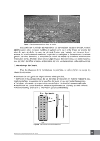 95
Estimación de erosión por parcelas de clavos
Figura 3. Parcela experimental con clavos de erosión.
	 Basándose en el principio de medición de las parcelas con clavos de erosión, Hudson
(1997) sugiere otros métodos factibles de aplicar como es el pintar líneas por encima del
nivel del suelo alrededor de rocas, de raíces de árboles o de cualquier otro elemento firme y
estable. La erosión revelará una banda no pintada por debajo de la línea marcada, indicando
pérdida de suelo. Asimismo, la instalación de cuellos de botella o el evidenciar montículos de
material en torno a árboles o a sus raíces, luego del paso de escorrentías, son otras iniciativas
que permiten identificar impactos ambientales, pero no son tan precisas en las estimaciones.
3. Metodología de Cálculo.
	 Para la utilización de la metodología mencionada, se deben tener en cuenta los
siguientes aspectos:
• Definición de los lugares de emplazamiento de las parcelas.
• Definición de las características de las parcelas, preparación del material necesario para
implementarlas y preparación de la superficie del suelo en que se instalan las parcelas.
• Trabajo en laboratorio para determinar características de densidad aparente del suelo.
• Medición de los clavos de erosión en lapsos aproximados de 15 días y durante 6 meses.
• Procesamiento y análisis de la información (análisis estadístico).
Figura 4. Aplicación de los clavos de erosión.
 