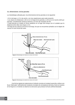 96
3.1. Dimensiones de las parcelas
La metodología utilizada para las dimensiones de las parcelas es la siguiente:
• 10 m de largo y 1,2 m de ancho, con tres repeticiones para cada situación.
• Los clavos se distancian a 30 cm en el largo de la parcela y a 40 cm en el ancho (420 por
parcela), considerando varianza máxima y un error de muestreo de 5%.
• Cada parcela se instala en forma aleatoria en el lugar del ensayo con el cuidado que la
distancia entre ellas sea mayor a 3 m.
• El largo de los clavos es de 30 cm de largo, los que se encuentran pintados con el objeto de
marcar el nivel inicial del suelo.
Figura 5. Metodologia de medicion de clavos de erosión
Figura 6. Metodología de medición de clavos de erosión
	 Una forma rápida de implementar el método consiste en instalar la parcela y utilizar una
lluvia fabricada artificialmente mediante el empleo de simuladores de lluvia. Esto se muestra
en la Figura 6, en donde se observa la estructura que produce la lluvia artificial deseada.
Estimación de erosión por parcelas de clavos
 