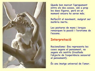 Queda ben marcat l’apropament
entre els dos cossos, són a prop
les dues figures, però en un
moment encara ho seran més.

Reflectit el moviment, malgrat ser
matèria inerta.

Les postures de mans i braços
remarquen la passió i l’erotisme de
l’escena.

Interpretació

Racionalisme: Ens representa les
coses segons el pensament, no
segons els sentits (trasllada
l’objecte de l’experiència sensorial
al pensament).

És una imatge universal de l’amor.
 