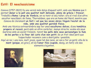 Estil: El neoclassicisme
Canova (1757-1822) fa una versió més dolça d’aquest estil, amb una tècnica que li
permet donar a la pell una qualitat molt delicada, plena de gràcia i frescor.
Treballà a Roma i prop de Venècia, on va tenir el seu taller; era el rival d’un altre
 escultor neoclàssic de fama, Thorvaldsen, que era un home del Nord, mentre que
   Canova és clarament un llatí i vol que les seves obres tinguin l’esclat de la
                       vida, amb una qualitat gairebé física.
  Amb una tècnica extraordinària sap fer unes escultures dolces, d’una temàtica
   propera al rococó, però amb un altre caràcter, menys directe; acaba els seus
  marbres amb un esclat finíssim, tenint les pells dels seus personatges la llum
    de les perles o la finor del cutis d’un nen petit; és un tret ideal però que
                  l’espectador reconeix com a desitjable i possible.
Aquí un noi i una noia, molt joves, quasi bé dos nens, es van a fer un petó; ella és la
     ment (psique, en grec), ell és l’amor físic (cupido, desig, en llatí): els dos
                                 elements s’ajunten.
 