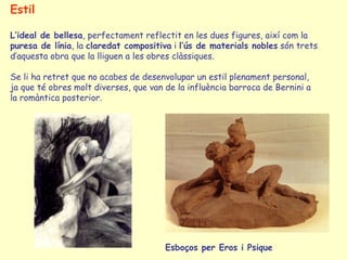 Estil

L’ideal de bellesa, perfectament reflectit en les dues figures, així com la
puresa de línia, la claredat compositiva i l’ús de materials nobles són trets
d’aquesta obra que la lliguen a les obres clàssiques.

Se li ha retret que no acabes de desenvolupar un estil plenament personal,
ja que té obres molt diverses, que van de la influència barroca de Bernini a
la romàntica posterior.




                                       Esboços per Eros i Psique
 