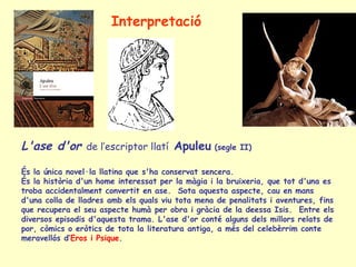 Interpretació




L'ase d'or de l’escriptor llatí Apuleu (segle II)
És la única novel·la llatina que s'ha conservat sencera.
És la història d'un home interessat per la màgia i la bruixeria, que tot d'una es
troba accidentalment convertit en ase. Sota aquesta aspecte, cau en mans
d'una colla de lladres amb els quals viu tota mena de penalitats i aventures, fins
que recupera el seu aspecte humà per obra i gràcia de la deessa Isis. Entre els
diversos episodis d'aquesta trama. L'ase d'or conté alguns dels millors relats de
por, còmics o eròtics de tota la literatura antiga, a més del celebèrrim conte
meravellós d’Eros i Psique.
 