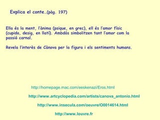 Explica el conte…(pàg. 197)


Ella és la ment, l’ànima (psique, en grec), ell és l’amor físic
(cupido, desig, en llatí). Ambdós simbolitzen tant l’amor com la
passió carnal.

Revela l’interès de Cànova per la figura i els sentiments humans.




             http://homepage.mac.com/eeskenazi/Eros.html

           http://www.artcyclopedia.com/artists/canova_antonio.html

                http://www.insecula.com/oeuvre/O0014614.html

                         http://www.louvre.fr
 