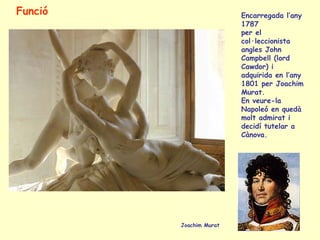 Funció                   Encarregada l’any
                         1787
                         per el
                         col·leccionista
                         angles John
                         Campbell (lord
                         Cawdor) i
                         adquirida en l’any
                         1801 per Joachim
                         Murat.
                         En veure-la
                         Napoleó en quedà
                         molt admirat i
                         decidí tutelar a
                         Cànova.




         Joachim Murat
 