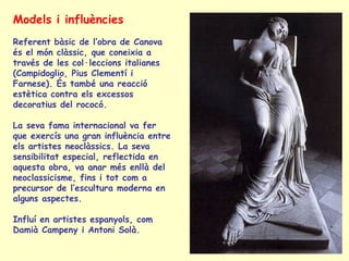 Models i influències
Referent bàsic de l’obra de Canova
és el món clàssic, que coneixia a
través de les col·leccions italianes
(Campidoglio, Pius Clementí i
Farnese). És també una reacció
estètica contra els excessos
decoratius del rococó.

La seva fama internacional va fer
que exercís una gran influència entre
els artistes neoclàssics. La seva
sensibilitat especial, reflectida en
aquesta obra, va anar més enllà del
neoclassicisme, fins i tot com a
precursor de l’escultura moderna en
alguns aspectes.

Influí en artistes espanyols, com
Damià Campeny i Antoni Solà.
 