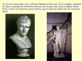 Al cim de la seva fama, fou cridat per Napoleó a París, per fer-li un bust, i després
va rebre comandes de diferents sobirans, per la qual cosa viatjà a Nàpols, Roma,
París i Viena. Va organitzar grans tallers, que no donaven l’abast per fer les seves
obres.
 