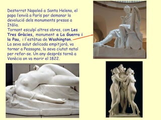 Desterrat Napoleó a Santa Helena, el
papa l’envià a París per demanar la
devolució dels monuments presos a
Itàlia.
Tornant esculpí altres obres, com Les
Tres Gràcies, monument a La Guerra i
la Pau, i l'estàtua de Washington.
La seva salut delicada empitjorà, va
tornar a Pessagno, la seva ciutat natal
per refer-se. Un any després tornà a
Venècia on va morir el 1822.
 