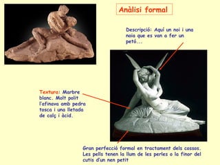 Anàlisi formal

                                   Descripció: Aquí un noi i una
                                   noia que es van a fer un
                                   petó...




Textura: Marbre
blanc. Molt polit
l’afinava amb pedra
tosca i una lletada
de calç i àcid.




                 Gran perfecció formal en tractament dels cossos.
                 Les pells tenen la llum de les perles o la finor del
                 cutis d’un nen petit
 