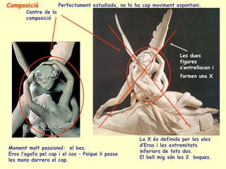 Composició            Perfectament estudiada, no hi ha cap moviment espontani.
       Centre de la
       composició




                                                                     Les dues
                                                                     figures
                                                                     s’entrellacen i
                                                                     formen una X




                                                     La X és definida per les ales
                                                     d’Eros i les extremitats
Moment molt passional: el bes.
                                                     inferiors de tots dos.
Eros l’agafa pel cap i el cos – Psique li passa
                                                     El bell mig són les 2 boques.
les mans darrera el cap.
 