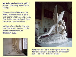 Material perfectament polit i
acabat, sense cap imperfecció
formal.

Canova triava el marbre més
blanc, acabada l’obra el polia
amb pedra volcànica, calç i àcid,
fent-lo lluir com pell real. Dona
suavitat a un material dur.

La llum, clara i forta, il·lumina
tota l’escultura, fent-la brillar,
donant la sensació d’un
difuminat suau.




                                     Canova no posà color a les figures perquè els
                                     teòrics neoclàssics consideraven erròniament
                                     que no es feia a la Grècia clàssica.
 