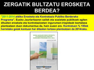 ZERGATIK BULTZATU EROSKETA
BERDEA?
"2011-2014 aldiko Erosketa eta Kontratazio Publiko Berderako
Programa", Eusko Jaurlaritzaren sailek eta sozietate publikoek egiten
dituzten erosketa eta kontratazioetan ingurumen-irizpideak txertatzea
planteatzen duen dokumentua da, hain zuzen ere. Kontratuen % 100ek
horrelako gaiak kontuan har ditzaten lortzea planteatzen da 2014rako.

 