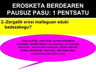 EROSKETA BERDEAREN
PAUSUZ PASU: 1 PENTSATU
2.-Zergatik erosi maileguan eduki
badezakegu?
Coah-surfing, slow-food, kontsumitzaileen
elkarteak, colaBoraBora, car-sharing, co-housing,
biotrueke, denborazko bankoak, banko etikoak,
trueke merkatuak, slow-city, deshazkundea,
consumocolaborativo.com

 