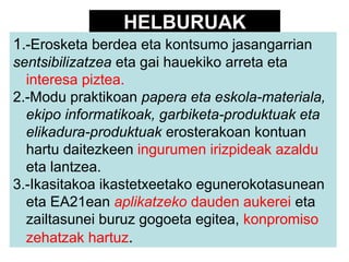 HELBURUAK
1.-Erosketa berdea eta kontsumo jasangarrian
sentsibilizatzea eta gai hauekiko arreta eta
interesa piztea.
2.-Modu praktikoan papera eta eskola-materiala,
ekipo informatikoak, garbiketa-produktuak eta
elikadura-produktuak erosterakoan kontuan
hartu daitezkeen ingurumen irizpideak azaldu
eta lantzea.
3.-Ikasitakoa ikastetxeetako egunerokotasunean
eta EA21ean aplikatzeko dauden aukerei eta
zailtasunei buruz gogoeta egitea, konpromiso
zehatzak hartuz.

 